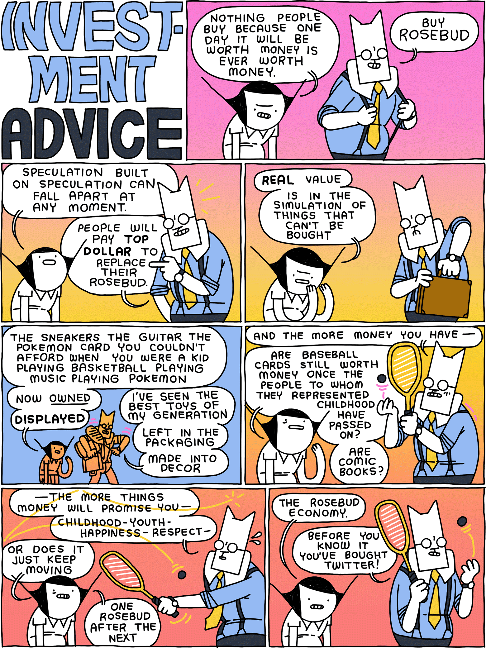 INVESTMENT ADVICE / Girl: Nothing people buy because one day it will be worth money is ever worth money. Cat: Buy ROSEBUD / Girl: Speculation built on speculation can fall apart at any moment. Cat: People will pay TOP DOLLAR to replace their Rosebud. / Girl: REAL value is in the simulation of things that can’t be bought / Girl: The sneakers the guitar the Pokemon card you couldn’t afford when you were a kid playing basketball playing music playing Pokemon - now OWNED - DISPLAYED Cat: I’ve seen the best toys of my generation - left in the packaging - made into decor / Cat: And the more money you have Girl: Are baseball cards still worth money once the people to whom they represented childhood have passed on? Are comic books? / Cat: - the more things money will promise you - childhood - youth - happiness - respect - Girl: Or does it just keep moving - one Rosebud after the next / Girl: The Rosebud economy. Cat: Before you know it you’ve bought Twitter!