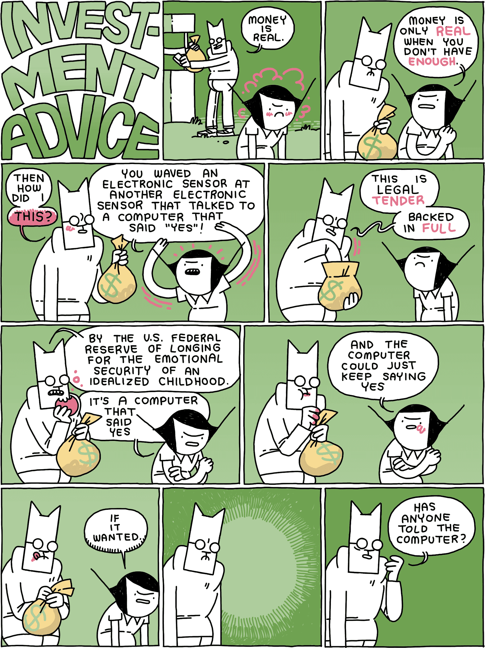 INVESTMENT ADVICE / Cat: Money is real. / Girl: Money is only REAL when you don’t have ENOUGH. / Cat: Then how did I - THIS? Girl: You waved an electronic sensor at another electronic sensor that talked to a computer that said “yes”! / Cat: This is LEGAL TENDER - backed in FULL / Cat: by the US federal reserve of longing for the emotional security of an idealized childhood. Girl: it’s a computer that said yes / Girl: and the computer could just keep saying yes / Girl: if it wanted. / / Cat: Has anyone told the computer?