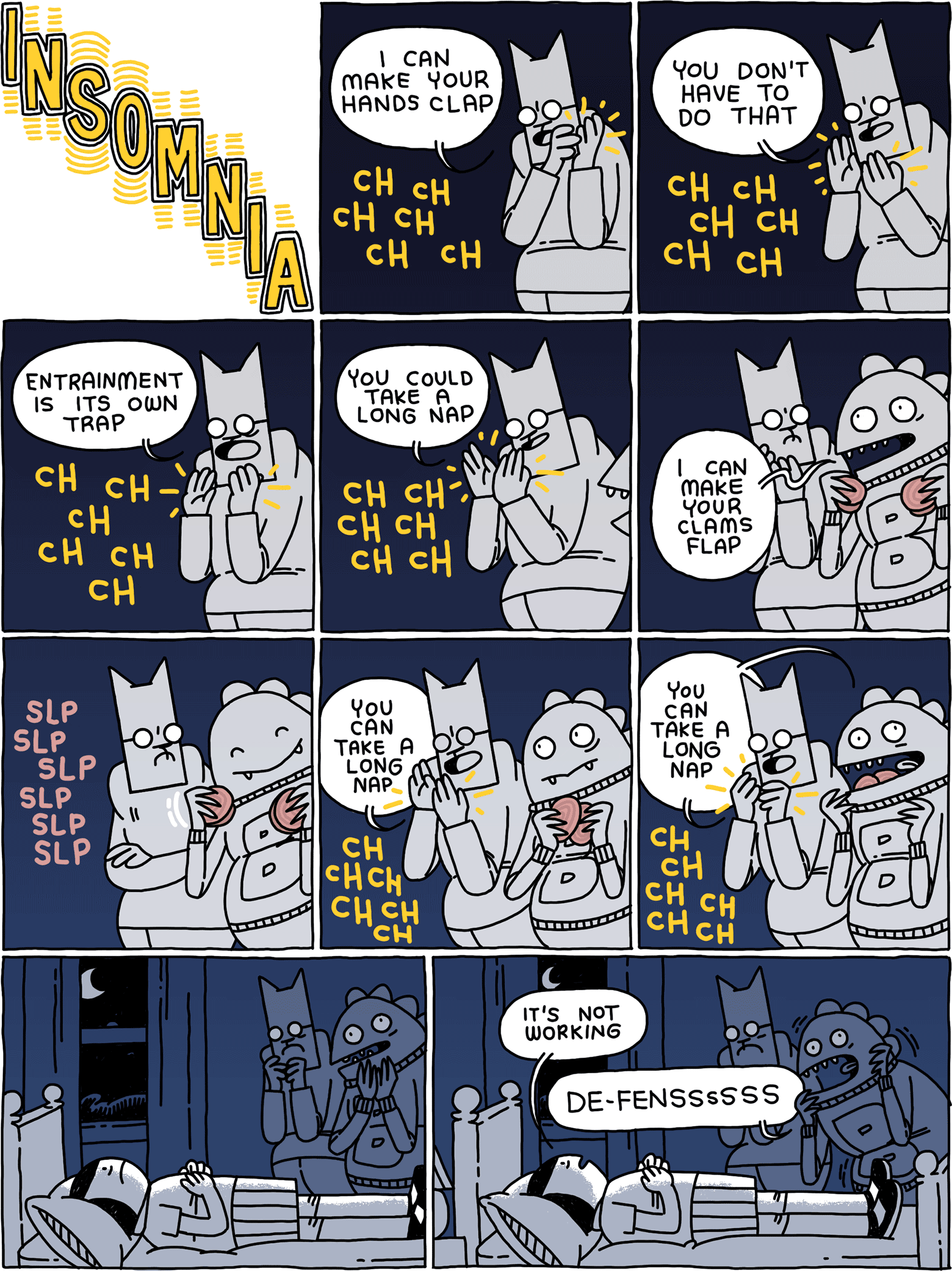 INSOMNIA / Cat: I can make your hands clap / Cat: You don't have to do that / Cat: Entrainment is its own trap / Cat: You could take a long nap / Bad Decision Dinosaur: I can make your clams flap / / Cat: You can take a long nap / Cat and Bad Decision Dinosaur: You can take a long nap / (Girl is awake in bed) / Girl: It's not working Bad Decision Dinosaur: DE-FENSSSSSSSSS