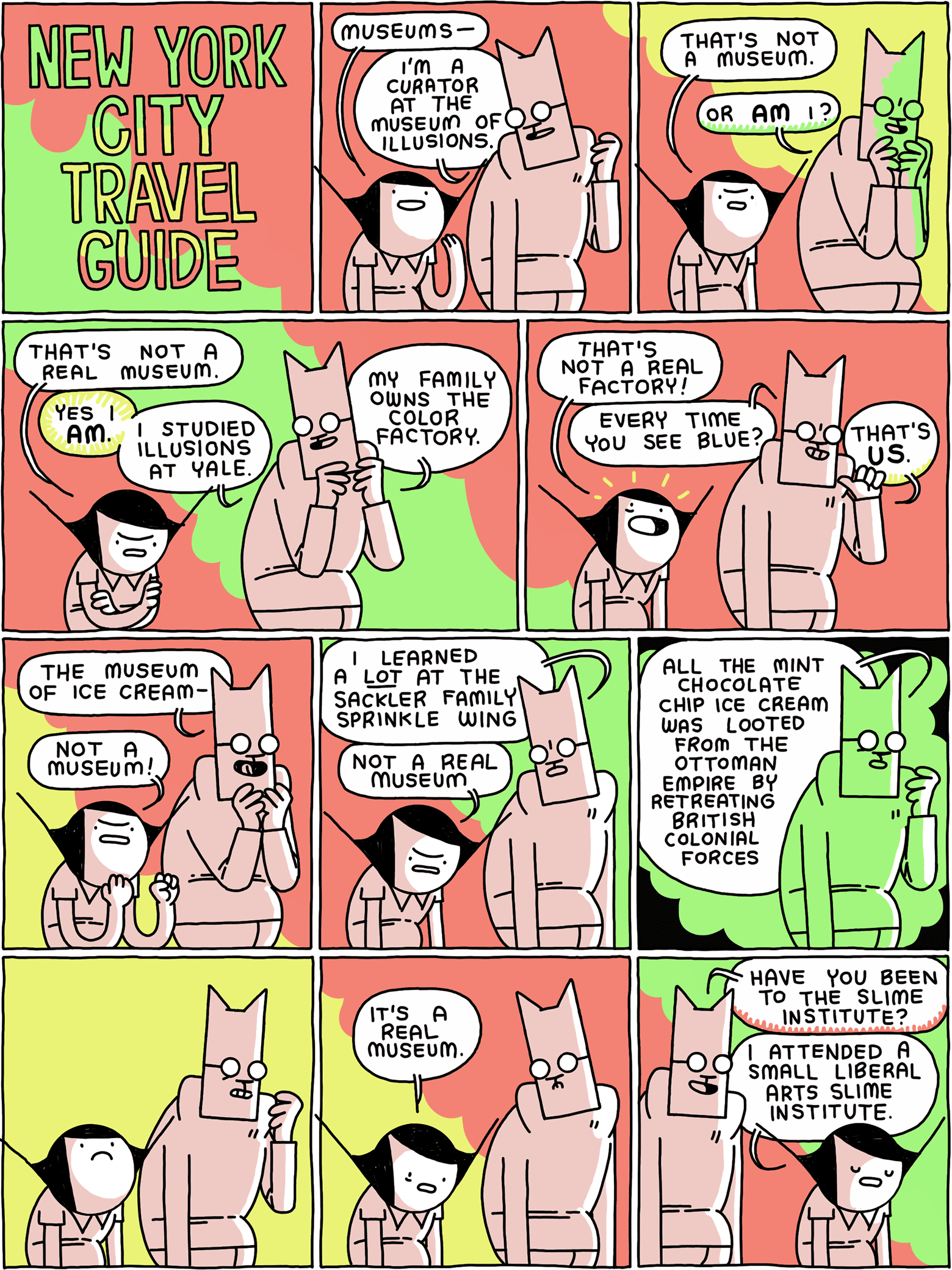 NEW YORK CITY TRAVEL GUIDE / Girl: Museums - Cat: I'm a curator at the Museum of Illusions. / Girl: That's not a museum. Cat: Or AM I? / Girl: That's not a real museum. Cat: YES I AN. I studied illusions at Yale. My family owns the color factory. / Girl: That's not a real factory! Cat: Every time you see blue? That's US. / Cat: The Museum of Ice Cream- Girl: Not a museum! / Cat: I learned a LOT at the Sackler Family Sprinkle Wing Girl: Not a real museum / Cat: All the mint chocolate chip ice cream was looted from the Ottoman Empire by retreating British colonial forces / / Girl: It's a real museum. / Cat: Have you been to the Slime Institute? Girl: I attended a small liberal arts Slime Institute.