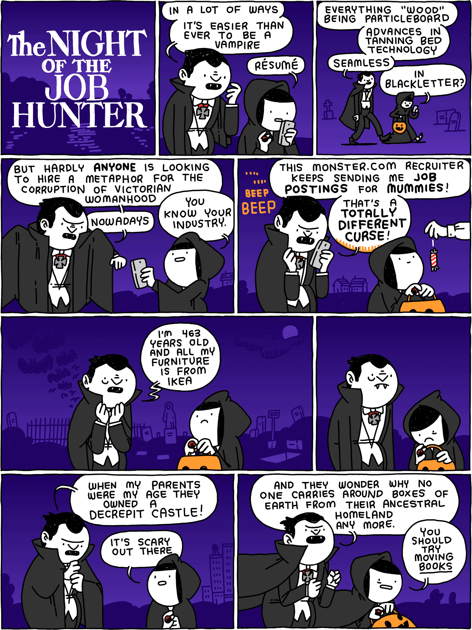 The Night of the Job Hunter / Beatnik Vampire: In a lot of ways - it's easier than ever to be a vampire Girl: Resume / Beatnik Vampire: Everything "wood" being particleboard - advances in tanning bed technology - Seamless Girl: in Blackletter? / Beatnik Vampire: but hardly ANYONE is looking to hire a metaphor for the corruption of Victorian womanhood - nowadays Girl: You know your industry. / BEEP BEEP Beatnik Vampire: This monster.com recruiter keeps sending me job postings for MUMMEIS! That's a TOTALLY DIFFERENT CURSE! / Beatnik Vampire: I'm 463 years old and all my furniture is from IKEA / / Beatnik Vampire: When my parents were my age they owned a decrepit castle! Girl: It's scary out there / Beatnik Vampire: And they wonder why no one carries around boxes of earth from their ancestral homeland any more. Girl: You should try moving BOOKS