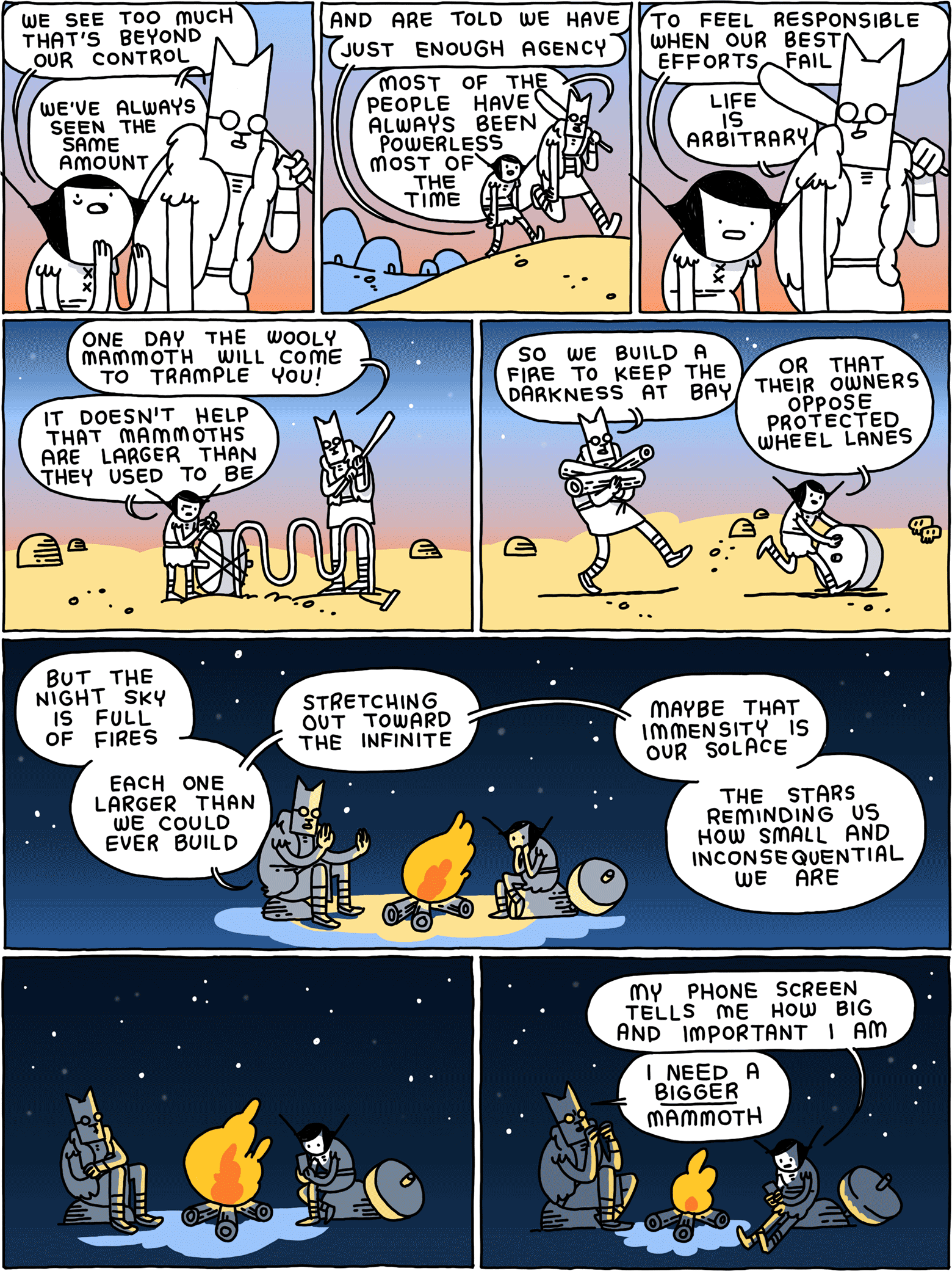 Girl: We see too much that's beyond our control Cat: We've always seen the same amount / Girl: and are told we have - just enough agency - Cat: Most of the people have always been powerless most of the time / Girl: to feel responsible when our best efforts fail Cat: Life is arbitrary / Cat: One day the wooly mammoth will come to trample you! Girl: It doesn't help that wooly mammoths are larger than they used to be / Cat: So we build a fire to keep the darkness at bay Girl: Or that their owners oppose protected wheel lanes / Cat: But the night sky is full of fires - each one larger than we could ever build - stretching out toward the infinite - maybe that immensity is our solace - the stars reminding us how small and inconsequential we are / (They gaze at the night sky) / Girl: My phone screen tells me how big and important I am Cat: I need a BIGGER mammoth
