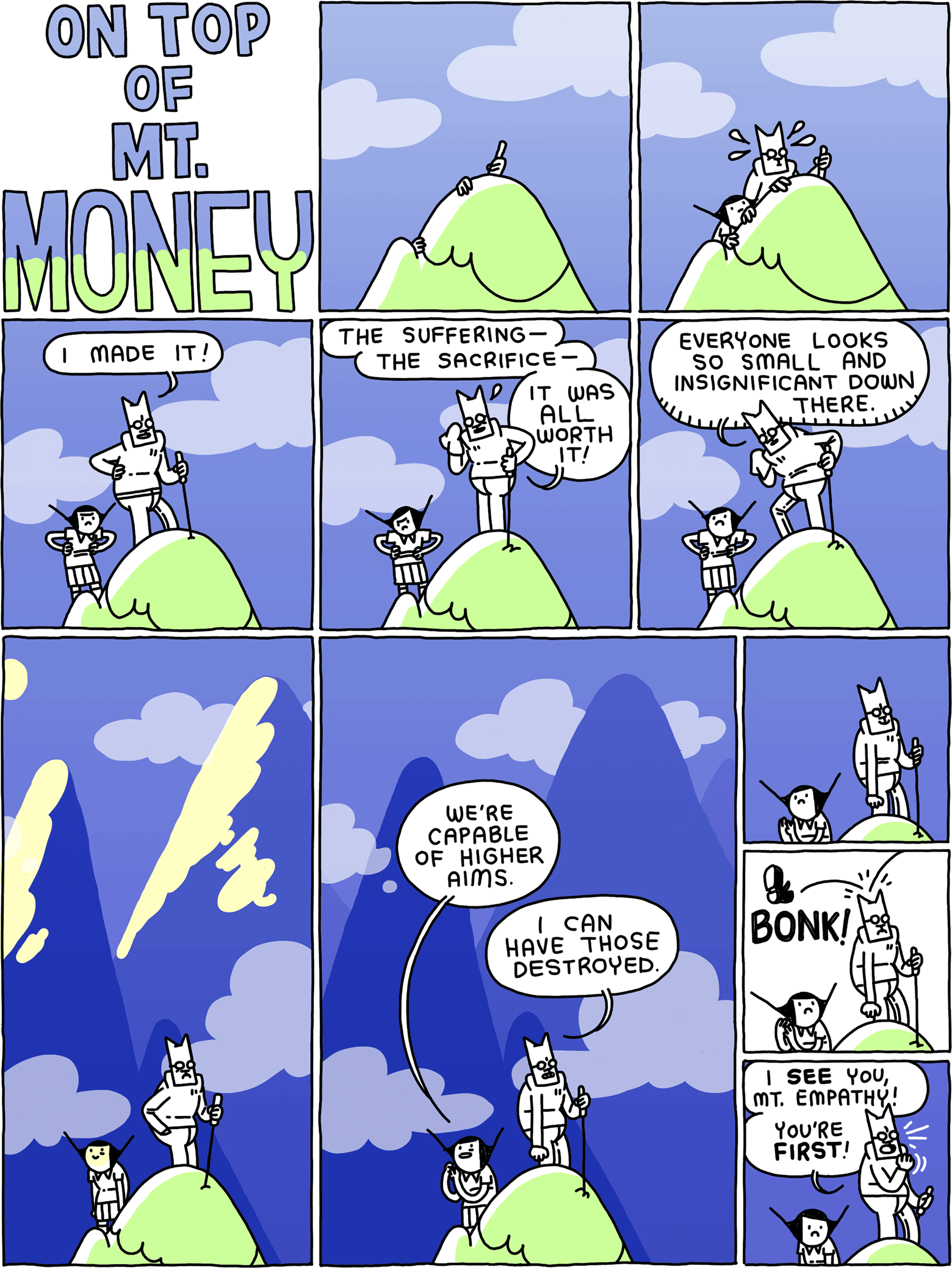 ON TOP OF MT. MONEY / [a mountain top] / [Cat and Girl reach the top of the mountain] / Cat: I made it! / Cat: The suffering - the sacrifice - it was ALL worth it! / Cat: Everyone looks so small and insignificant down there. / [mountains rise taller all around them] / Girl: We're capable of higher aims Cat: I can have those destroyed. / [they stand] / BONK! [a boot hits Cat's head] / Cat: I SEE you, Mt. Empathy! You're FIRST!