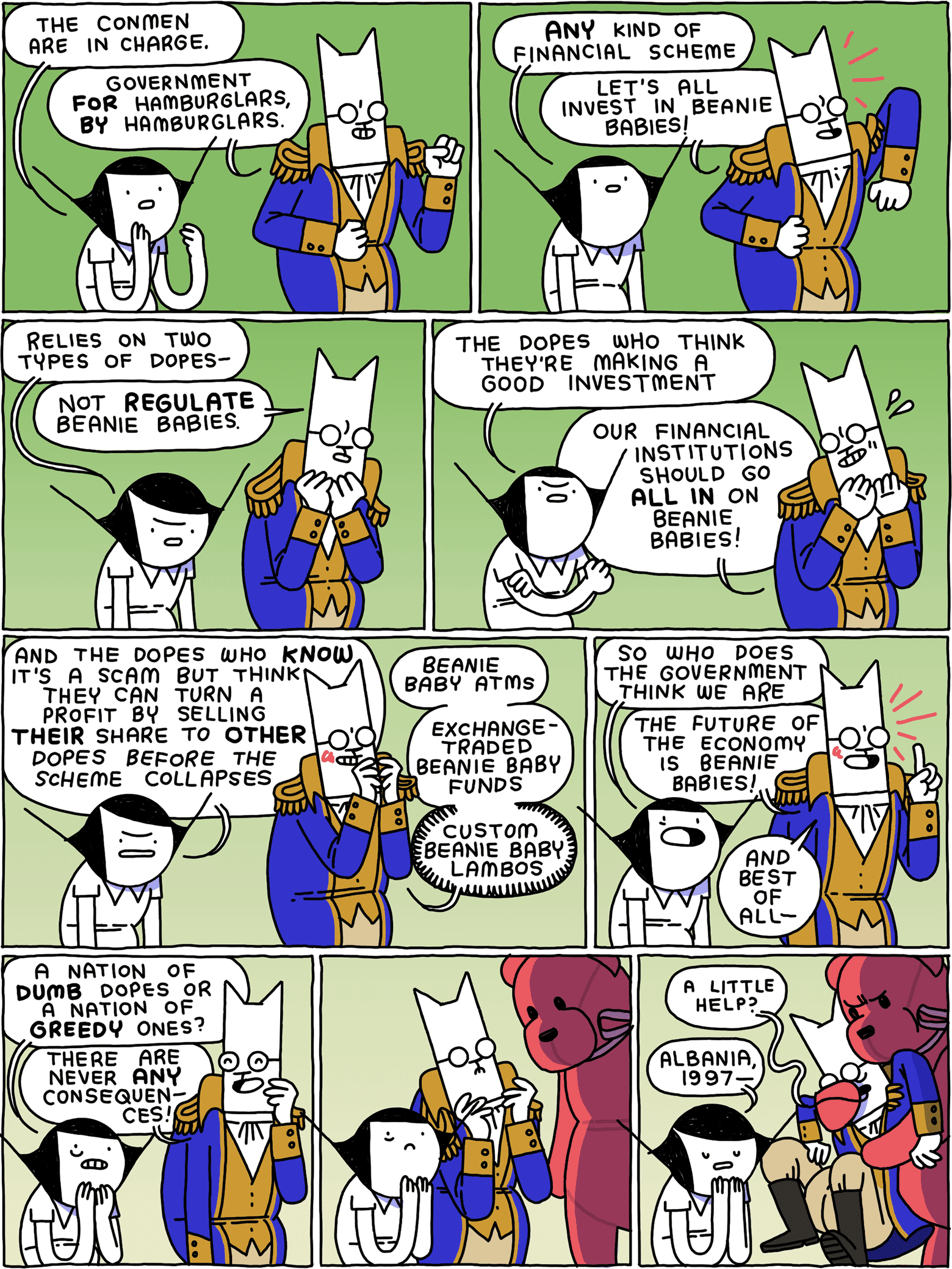 Girl: The conmen are in charge. Cat: Government FOR Hamburglars, BY Hamburglars. / Girl: Any kind of financial scheme Cat: Let's all invest in Beanie Babies! / Girl: relies on two types of dopes - Cat: not REGULATE Beanie Babies. / Girl: The dopes who think they're making a good financial investment Cat: Our financial institutions should go ALL IN on Beanie Babies! / Girl: and the dopes who KNOW it's a scam but think they can turn a profit by selling THEIR share to OTHER dopes before the scheme collapses Cat: Beanie Baby ATMs - Exchange-traded Beanie Baby Funds - custom Beanie Baby lambs / Girl: So who does the government think we are Cat: The future of the economy is Beanie Babies! And best of all - / Girl: A nation of DUMB dopes or a nation of GREEDY ones? Cat: There are never ANY consequences! / [A giant Beanie Baby hovers over them] / [It grabs Cat] Cat: A little help? Girl: Albania, 1997 -