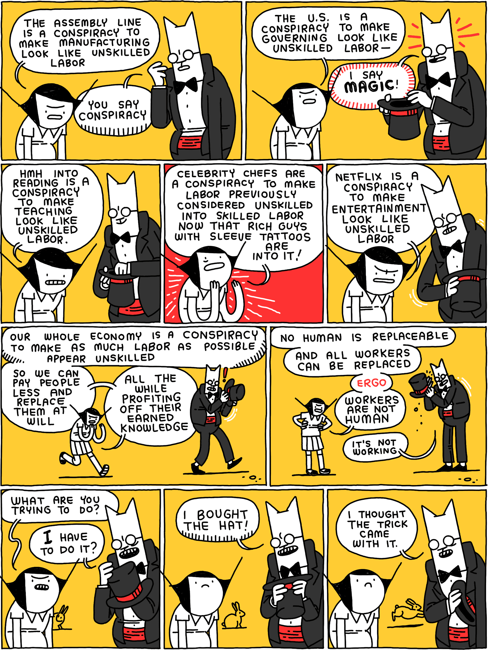 Girl: The assembly line is a conspiracy to make manufacturing look like unskilled labor Cat: You say conspiracy Girl: The U.S. is a conspiracy to make governing look like unskilled labor - Cat: I say MAGIC! Girl: HMH Into Reading is a conspiracy to make teaching look like unskilled labor. Girl: Celebrity chefs are a conspiracy to make labor previously considered unskilled into skilled labor now that rich guys with sleeve tattoos are into it! Girl: Netflix is a conspiracy to make entertainment look like unskilled labor Girl: Our whole economy is a conspiracy to make as much labor as possible appear unskilled - so we can pay people less and replace them at will - all the while profiting off their knowledge (Cat is unable to find anything in his top hat) Girl: No human is replaceable - and all workers can be replaced - ergo - workers are not human Cat: It’s not working Girl: What are you trying to do? Cat: I have to do it? Cat: I BOUGHT THE HAT! Cat: I thought the trick came with it.