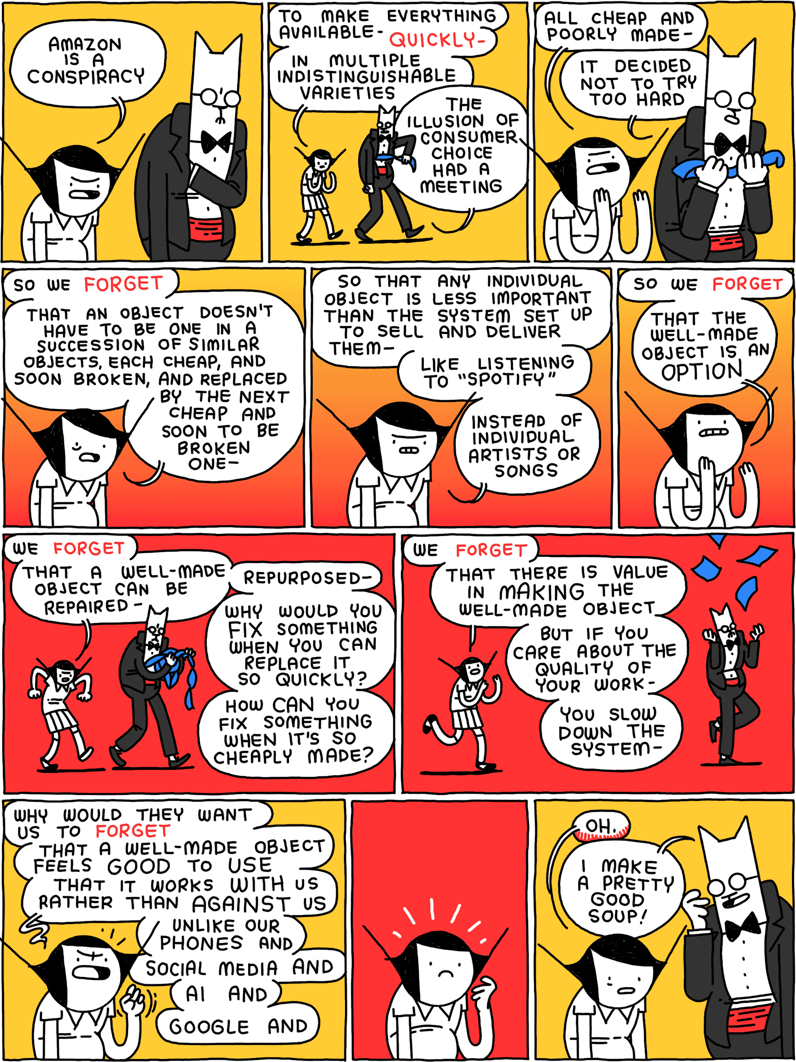 Girl: Amazon is a conspiracy / Girl: to make everything available - QUICKLY - in multiple indistinguishable varieties Cat: The illusion of consumer choice had a meeting / Girl: all poor and cheaply made - Cat: It decided not to try too hard / Girl: so we FORGET - that an object doesn't have to be one in a succession of similar objects, each cheap, and soon broken, and replaced by the next cheap and soon to be broken one - / Girl: so that any individual object is less important than the system set up to sell and deliver them - like listening to "Spotify" - instead of individual artists or songs / Girl: so we FORGET - that the well-made object is an OPTION / Girl: we FORGET - that a well-made object can be repaired - repurposed - why would you FIX something when you can replace it so quickly? How CAN you fix something when it's so cheaply made? / Girl: we FORGET - that there is value in MAKING the well-made object - but if you care about the quality of your work - you slow down the system - / Girl: why would they want us to FORGET - that a well-made object feels GOOD to USE - that it works WITH us rather than AGAINST us - unlike our phones and social media and AI and Google and / (She pauses) / Girl: Oh. Cat: I make a pretty good soup!