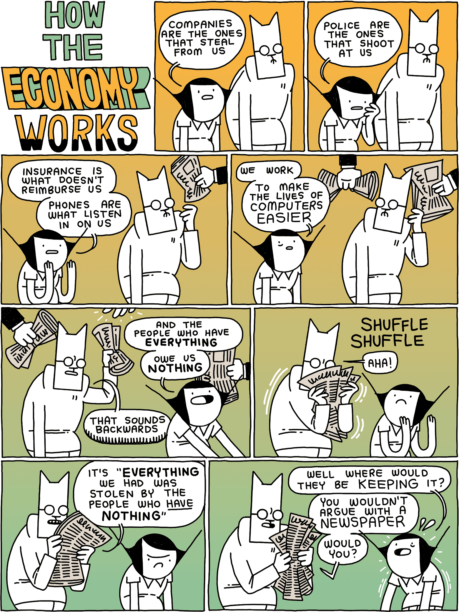 HOW THE ECONOMY WORKS / Girl: Companies are the ones that steal from us / Girl: Police are the ones that shoot at us / Girl: Insurance is what doesn't reimburse us - phones are what listen in on us / Girl: We work to make the lives of computers easier / Girl: and the people who have EVERYTHING owe us NOTHING Cat: That sounds backwards / (Cat shuffles a newspaper) Cat: Aha! / Cat: It's 