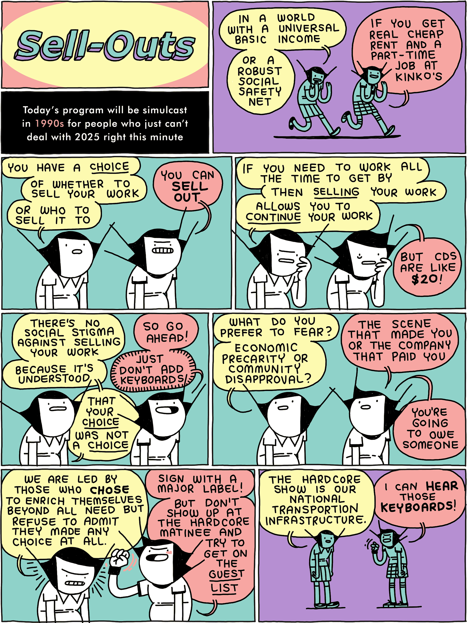 SELL-OUTS Today's program will be simulcast in 1990s for people who just can't deal with 2025 right this minute / GIRL: In a world with Universal Basic Income - or a robust social safety net GRRRL: If you get real cheap rent and a part-time job at Kinko's / GIRL: You have a CHOICE - of whether to sell your work - or who to sell it to GRRRL: You can SELL OUT / GIRL: If you need to work all the time to get by - then SELLING your work - allows you to CONTINUE your work GRRRL: But CDs are like $20! / GIRL: There's no social stigma against selling your work - because it's understood - that your CHOICE was not a CHOICE GRRRL: So go ahead! Just don't add keyboards! / GIRL: What do you prefer to fear? Economic precarity or community disapproval? GRRRL: The scene that made you or the company that paid you - you're going to owe someone / GIRL: We are led by those who CHOSE to enrich themselves beyond all need but refuse to admit they made any choice at all. GRRRL: Sign with a major label! But don't show up at the hardcore matinee and try to get on the GUEST LIST / GIRL: The hardcore show is our national transportation infrastructure. GRRRL: I can HEAR the KEYBOARDS!