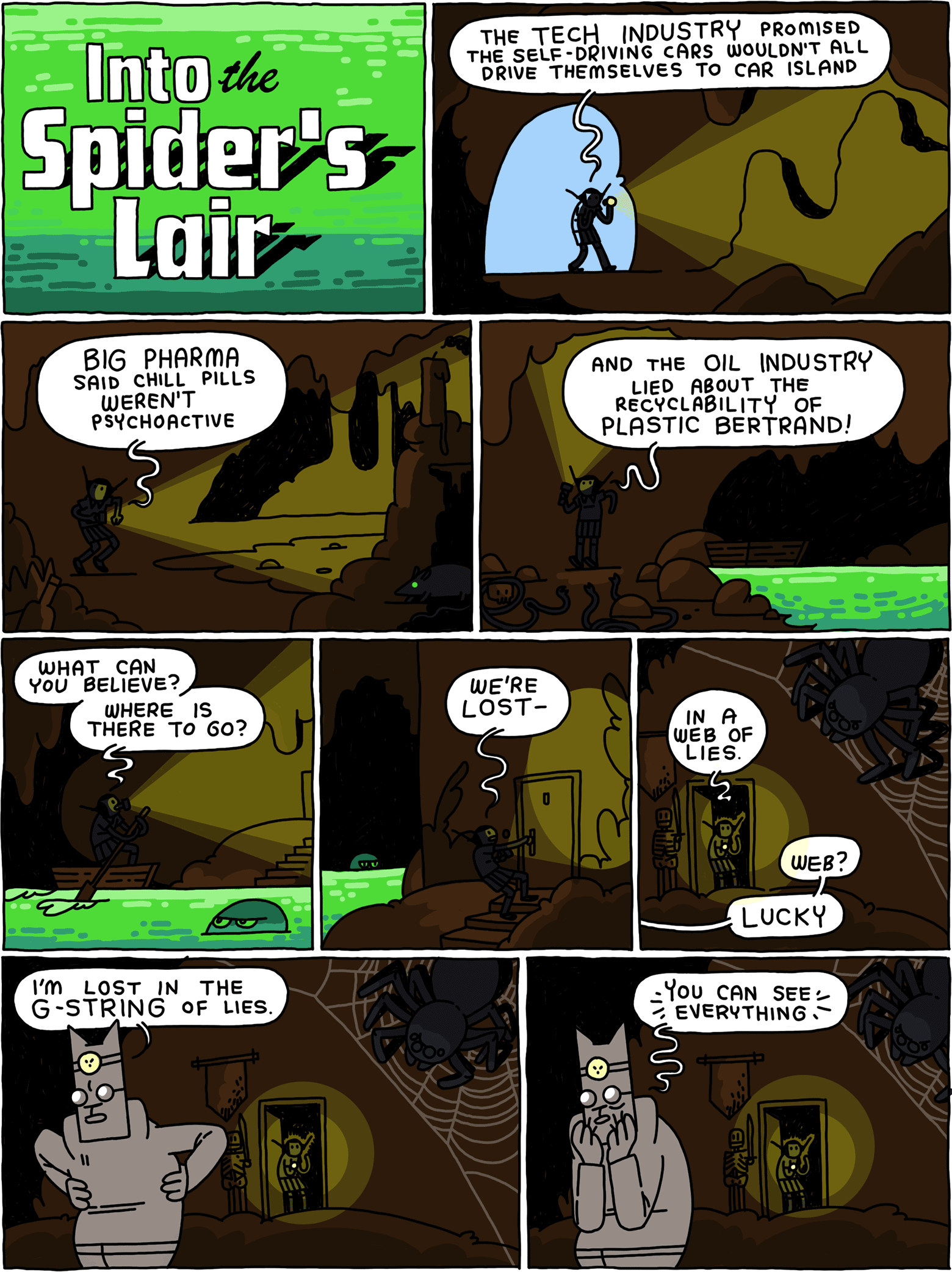 INTO THE SPIDER’S LAIR / Girl walks into a dark cave carrying a flashlight. Girl: The tech industry promised the self-driving cars wouldn’t all drive themselves to Car Island / Girl: Big Pharma said chill pills weren’t psychoactive / Girl: And the oil industry lied about the recyclability of Plastic Bertrand! / She rows a boat across a glowing lake. Girl: What can you believe? Where is there to go? / She pulls at a door. Girl: We’re lost- / And enters a cavernous room where a spider lives. Girl: in a web of lies. Cat: Web? LUCKY / Cat: I’m lost in the G-string of lies. / Cat: You can see EVERYTHING