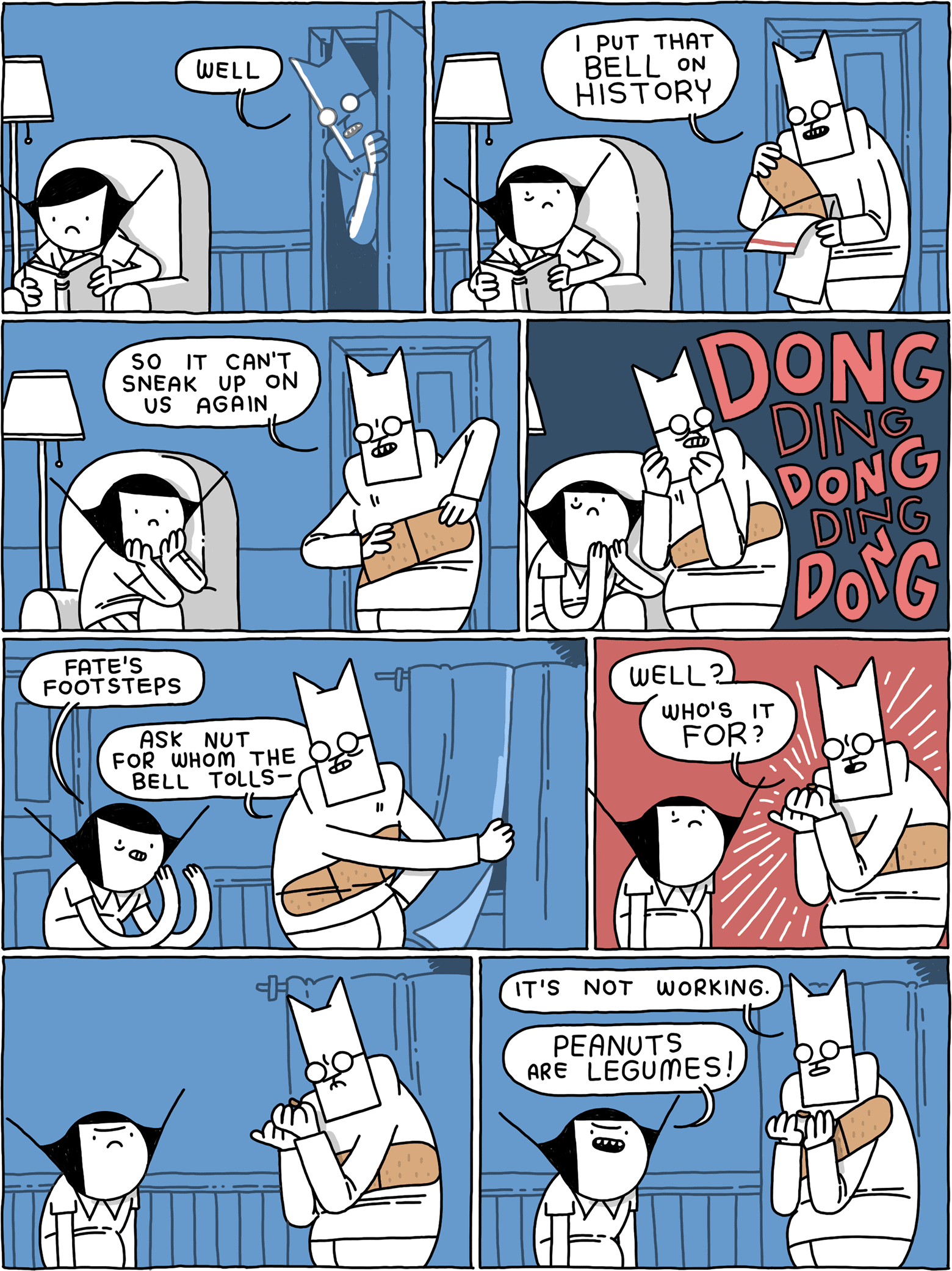 Cat, entering a room tentatively: Well / Girl is reading. Cat unwraps a giant bandaid. Cat: I put that bell on history / Cat: so it can't sneak up on us again / Sound of bells: DONG ding DONG ding DONG / Girl: Fate's footsteps Cat (drawing the curtains): Ask nut for whom the bell tolls - / Cat (yelling at a nut): WELL? Who's it FOR? / They wait and hear nothing. / Cat: It's not working. Girl: PEANUTS are LEGUMES!