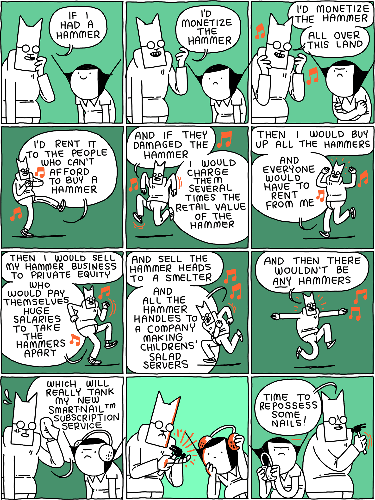 Cat: If I had a hammer / I'd monetize the hammer / I'd monetize the hammer - all over this land / I'd rent to to the people who can't afford to buy a hammer / And if they damaged the hammer - I would charge them several times the retail value of the hammer / Then I would buy up all the hammers - and everyone would have to rent from me / Then I would sell my hammer business to private equity - who would pay themselves huge salaries to take the hammers apart / And sell the hammer heads to a smelter - and all the hammer handles to a company making children's salad servers / And then there wouldn't be ANY hammers / Which will really tank my new Smart-NailTM subscription service / (Cat considers his hammer) / Cat: Time to repossess some nails!