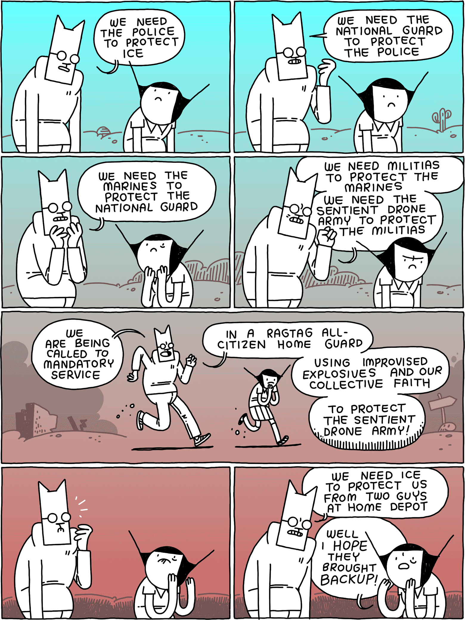 Cat: We need the police to protect ICE / Cat: We need the National Guard to protect the police / Cat: We need the Marines to protect the National Guard / Cat: We need militias to protect the Marines - we need the sentient drone army to protect the militias / (They stroll through the usual post-apocalyptic wasteland) Cat: We are being called to mandatory service - in a ragtag all-citizen home guard - using improvised explosives and our collective faith - to protect the sentient drone army! / (They look up) / Cat: We need ICE to protect us from two guys at Home Depot Girl: Well I HOPE they brought BACKUP!