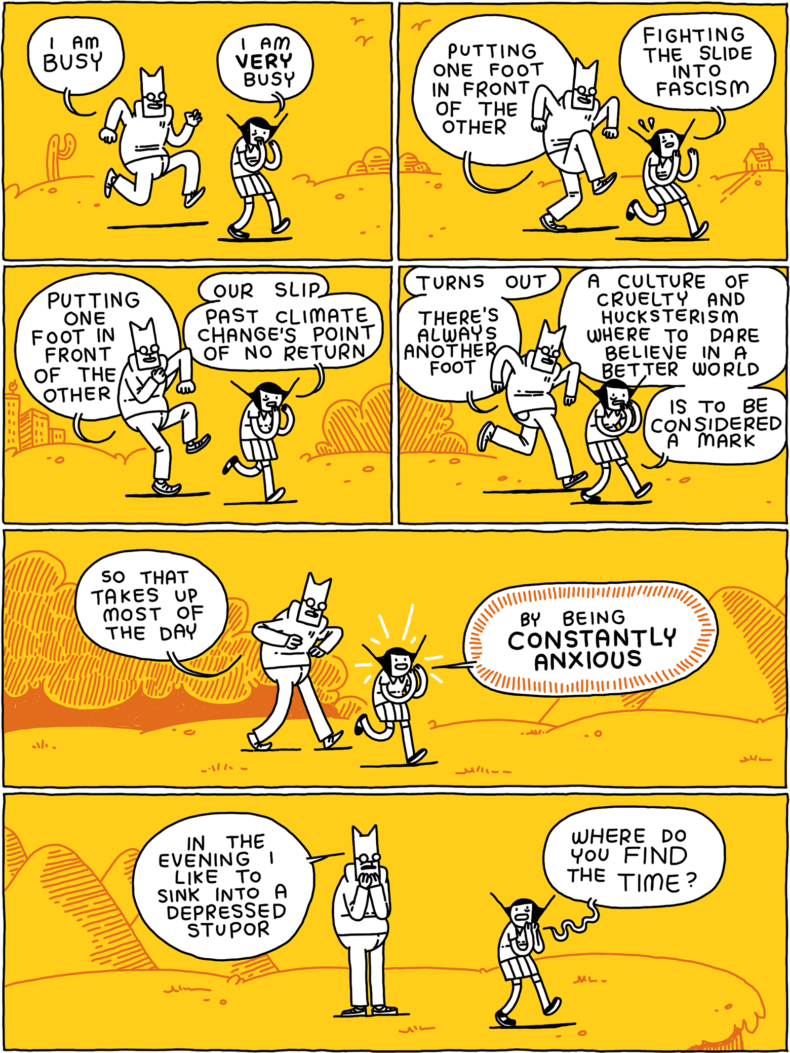 Cat: I am BUSY Girl: I am VERY busy / Cat: Putting one foot in front of the other Girl: Fighting the slide into fascism / Cat: Putting one foot in front of the other Girl: Our slip past climate change's point of no return / Cat: Turns out - there's always another foot Girl: A culture of cruelty and hucksterism where to dare believe in a better world - is to be considered a mark / Cat: So that takes up most of the day Girl: by being CONSTANTLY ANXIOUS / Cat: In the evening I like to sink into a depressed stupor Girl: Where do you find the TIME?