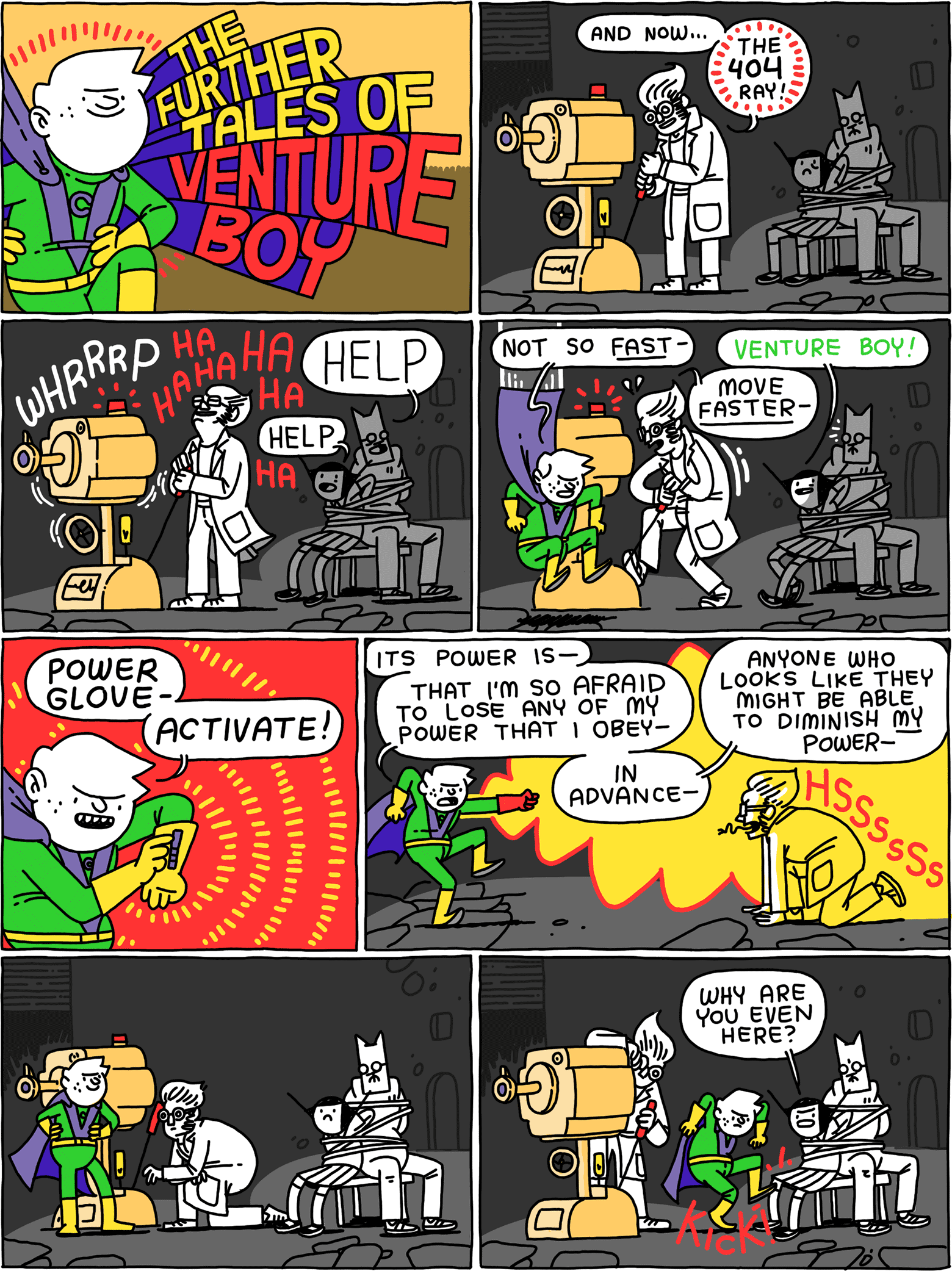 THE FURTHER TALES OF VENTURE BOY / Mad scientist: And now - THE 404 RAY! / (whrrrrp) (ha ha ha ha ha) (Cat and Girl are tied in chairs yelling for help) / Venture Boy: Not so fast - Mad scientist: Move faster - Girl: Venture Boy! / Venture Boy: Power glove - Activate! / Venture Boy: Its power is - that I'm so afraid to lose any of my power that I obey - in.advance - anyone who might be able to diminish MY power (The mad scientist hisses( / (They all wait to see what will happen now.) / Girl, still tied to a chair: Why are you even here? (Venture boy kicks her)