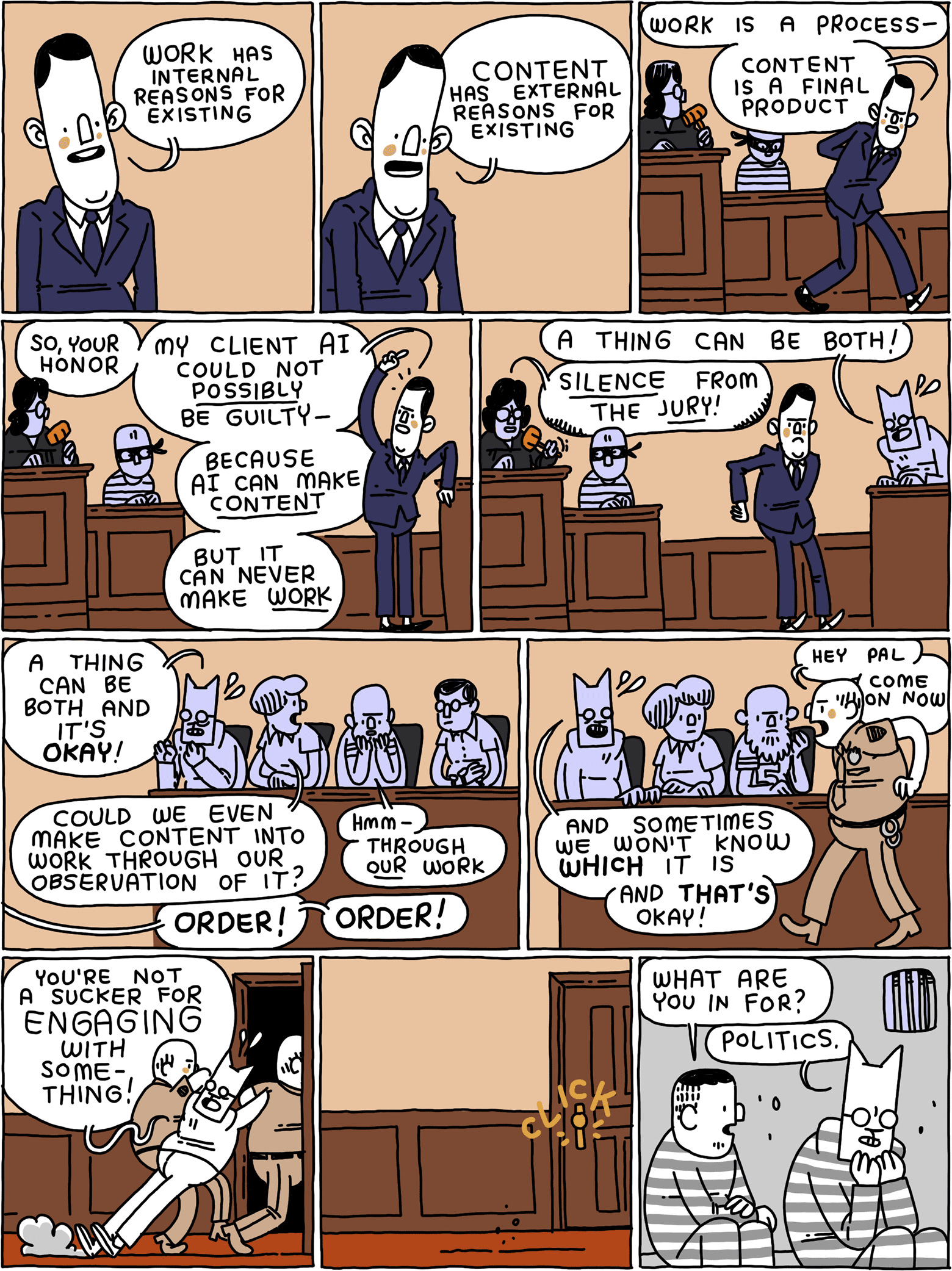 ART COURTLawyer: Work has internal reasons for existing /Lawyer: Content has external reasons for existing. /Lawyer: Work is a process - content is a final product /Lawyer: So, your honor - my client AI could not POSSIBLY be guilty - because AI  can make CONTENT - but it can never make WORK /Cat: A thing can be both!Judge: SILENCE from the JURY! /Cat: A thing can be both and it's OKAY!Juror: Could we even make content into work through observation of it?Juror 2: Hmm - through OUR work - Judge: Order! Order! /Baliff: Hey pal - come on now - Cat: And sometimes we won't know WHICH it is - and THAT'S okay! /(Cat is being dragged out of the courtroom) /(Cat sits in prison)Prisoner: What are you in for? Cat: Politics.