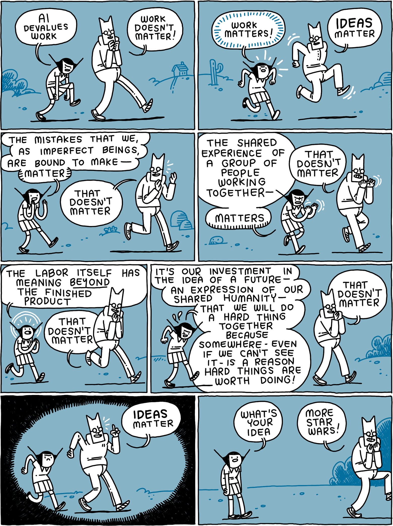 Girl: AI devalues work Cat: Work doesn't matter! / Girl: Work matters! Cat: IDEAS matter / Girl: The mistakes that we, as imperfect beings, are bound to make - MATTER Cat: That doesn't matter / Girl: The shared experience of a group of people working together - MATTERS Cat: That doesn't matter / Girl: The labor itself has meaning BEYOND the finished product Cat: That doesn't matter / Girl: It's our investment in the idea of a future - an expression of our shared humanity - that we will do a hard thing together because somewhere - even if we can't see it - is a reason hard things are worth doing! Cat: That doesn't matter / Cat: IDEAS matter! / Girl: What's your idea Cat: More Star Wars!