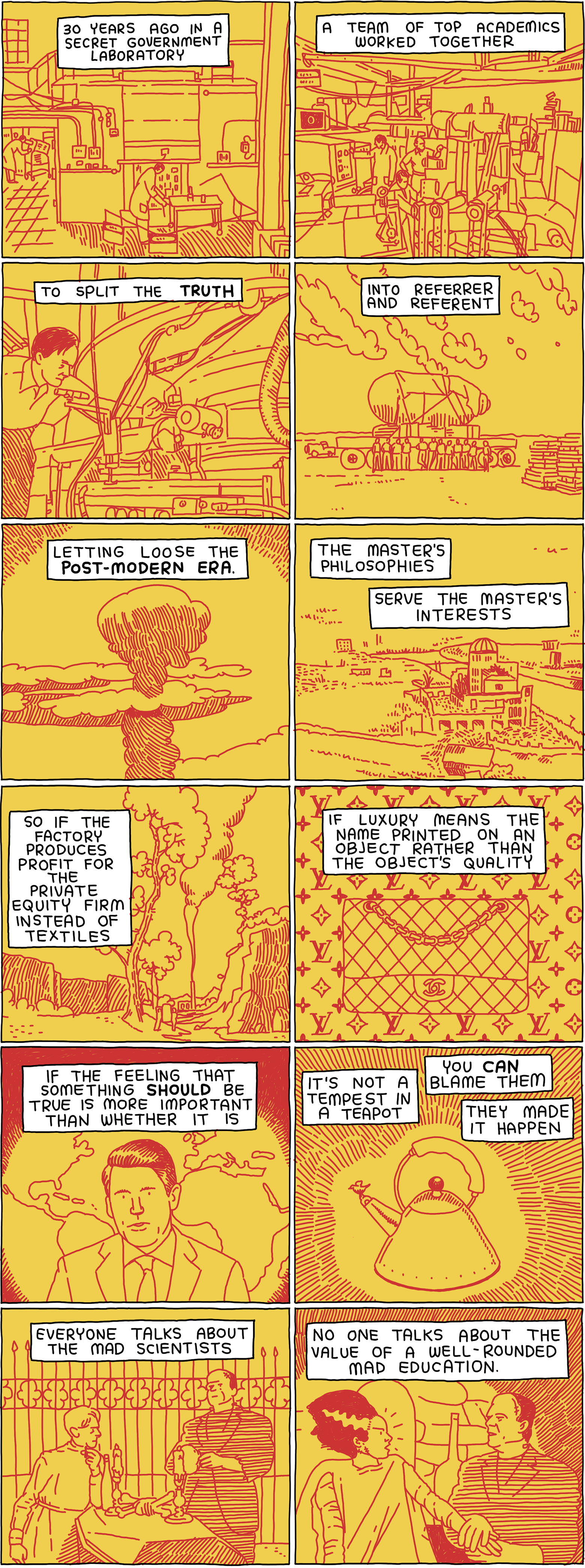30 years ago in a secret government laboratory a team of top academics worked together to split the TRUTH into referrer and referent letting loose the Post-Modern Era. The master's philosophies serve the master's interests. So if the factory produces profit for the private equity firm instead of textiles - if luxury means the name printed on an object rather than the object's quality - if the feeeling that something should be true is more important than whether it is - it's not a tempest in a teapot. You can blame them. They made it happen. Everyone talks about the mad scientists - No one talks about the value of a well-rounded mad education.