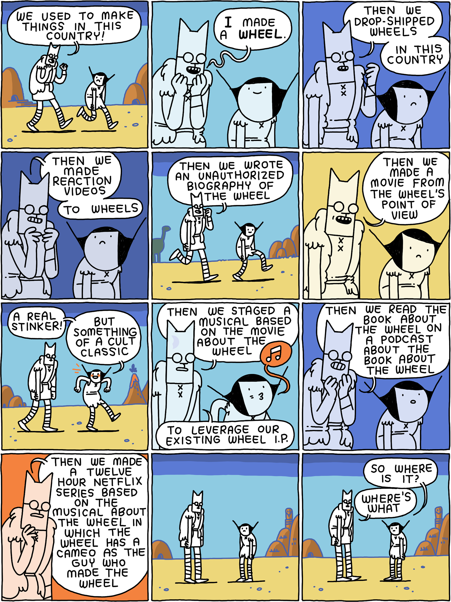 'We used to make things in this country!' says Cat. 'I made a WHEEL. Then we drop-shipped wheels in this country. Then we made reaction videos to wheels. Then we wrote an unauthorized biography of the wheel, then we made a movie from the wheel's point of view.' 'A real stinker! But something of a cult classic' says Girl. 'Then we staged a musical based on a movie about the wheel,' Cat continues, 'to leverage our existing wheel I.P. Then we read the book about the wheel on a podcast about the book about the wheel. The we made a twelve hour Netflix series based on the musical about the wheel in which the wheel has a cameo as the guy who made the wheel.' They stand in the desert. 'So where is it?' asks Girl. 'Where's what' says Cat.