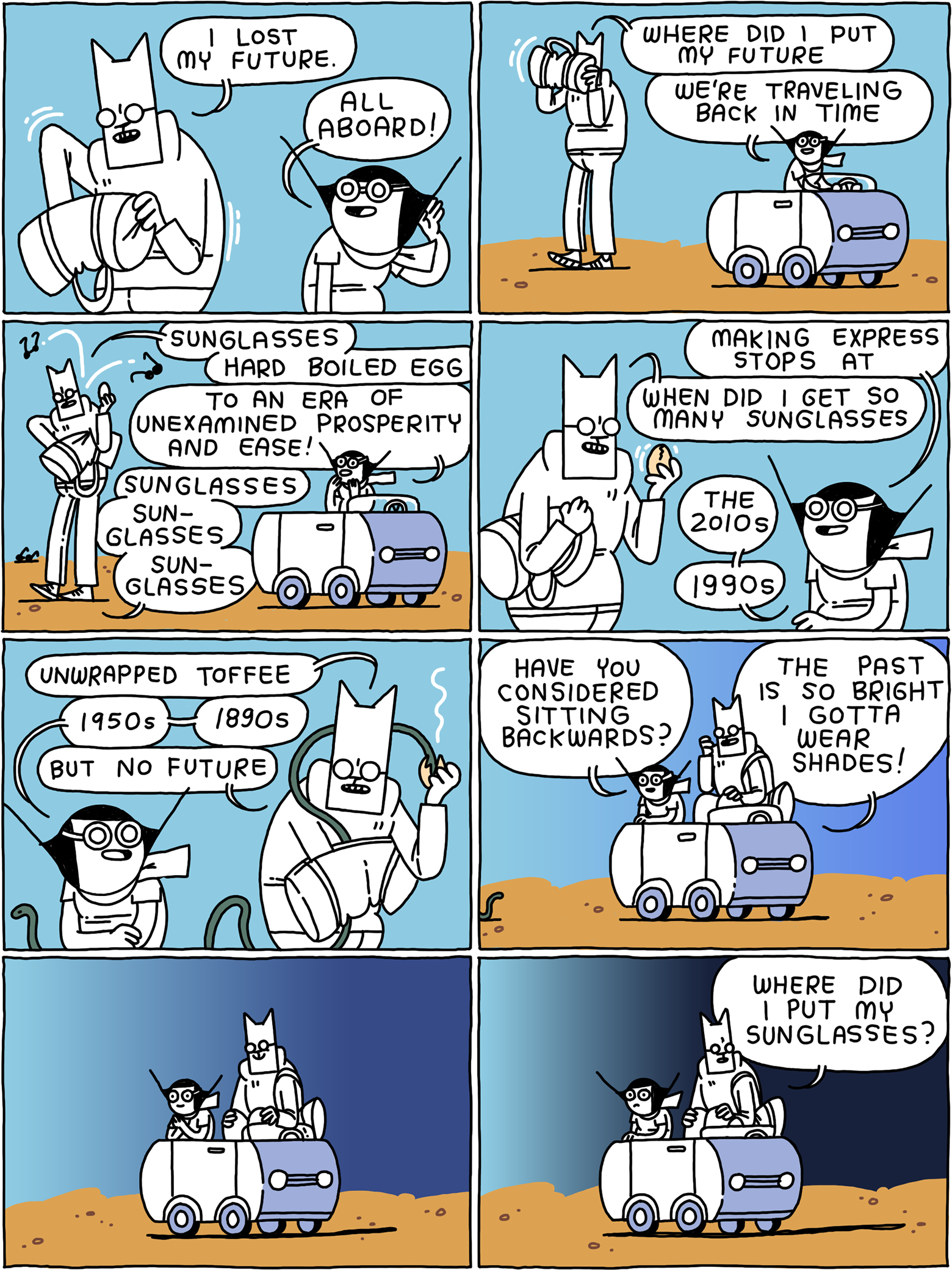 'I lost my future' says Cat. 'All aboard!' Says Girl from the drivers seat of a little car. 'Where did I put my future' says Cat, rifling through a tote bag. 'We're traveling back in time' says Girl. 'Sunglasses, hard boiled egg' - 'to an era of unexamined prosperity and ease!' 'Sunglasses sunglasses sunglasses' Cat continues. 'Making express stops at-' 'When did I get so many sunglasses?' asks Cat. 'The 2010s, 1990s -' 'Unwrapped toffee.' '- 1950s, 1890s -' 'But no future.' Cat gets in the car. 'Have you considered sitting backwards?' Girl asks as the light fades. 'The past is so bright I gotta wear shades!' Cat says. Shadows lengthen. 'Where did I put my sunglasses?'