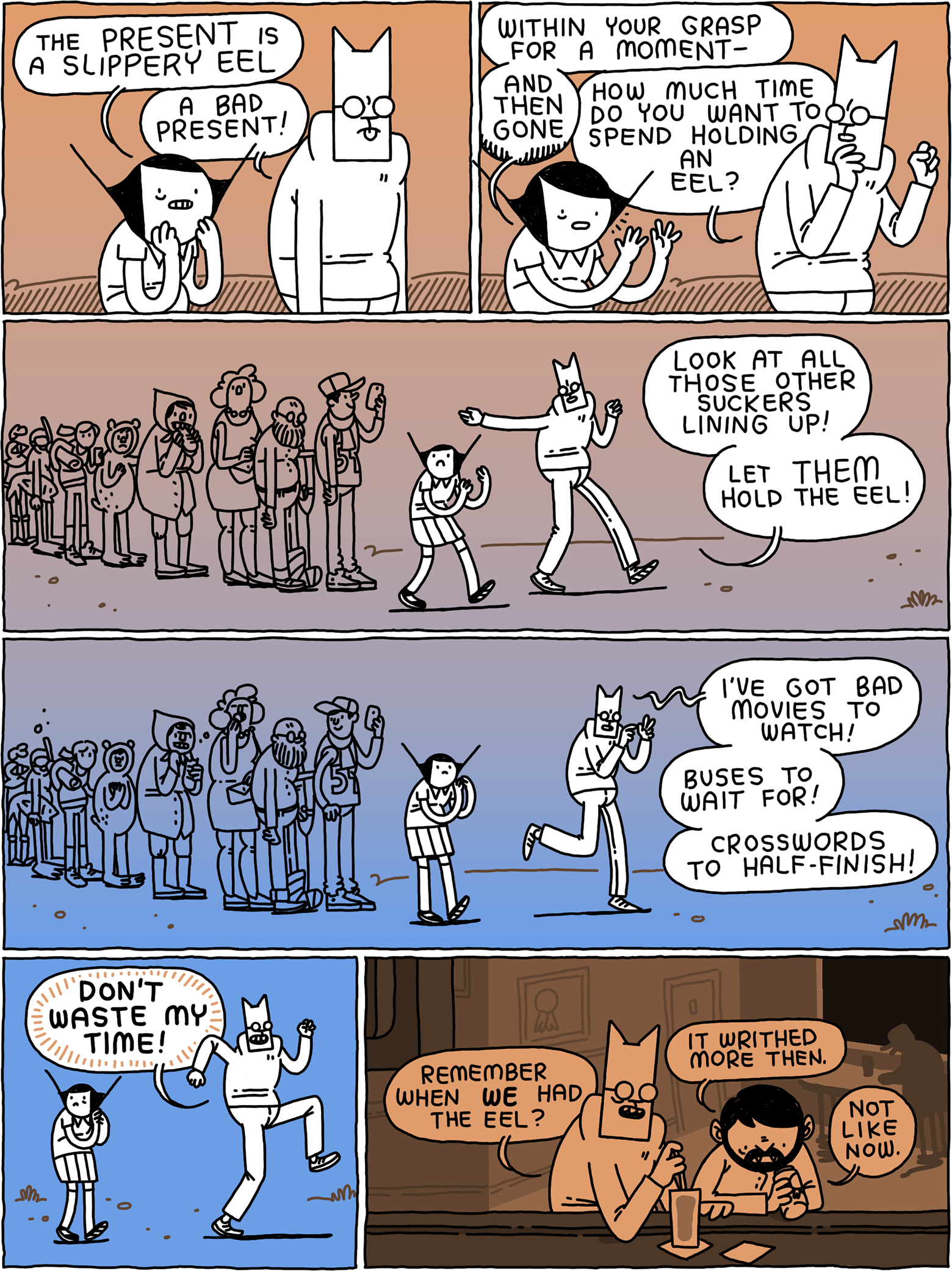 'The present is a slippery eel,' says Girl. 'A bad present1' replies Cat. 'Within your grasp for a moment - and then gone.' 'How much time do you want to spend holding an eel?' Asks Cat. 'Look at all those other suckers lining up! Let THEM hold the eel! I've hotbed movies to watch! Buses to wait for! Crossword to half-finish! DON'T WASTE MY TIME!' Later, Cat and the Beatnik Vampire sit at a bat. 'Remember when WE had the eel?' Asks Cat. 'It writhed more then,' says the vampire. 'Not like now.'