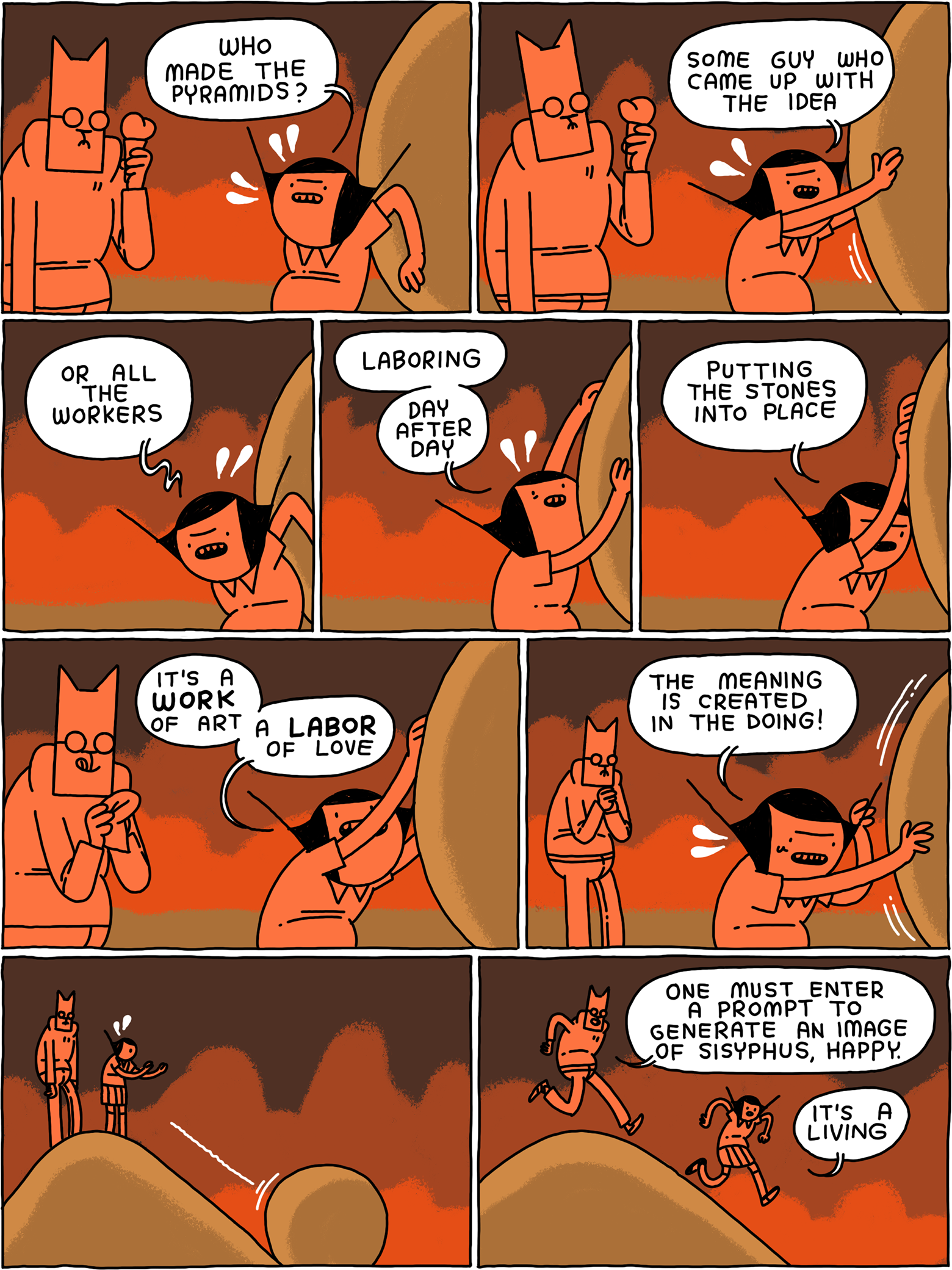 'Who made the pyramids?' asks Girl, bathed in the light of a landscape on fire and pushing a boulder. 'Some guy who came up with the idea, or all the workers laboring day after day - putting the stones into place. It's a WORK of art - a LABOR of love. The meaning is created in the doing!' The boulder rolls down the hill. 'One must enter a prompt to generate an image of Sisyphus, happy' says Cat. 'It's a living' says Girl.