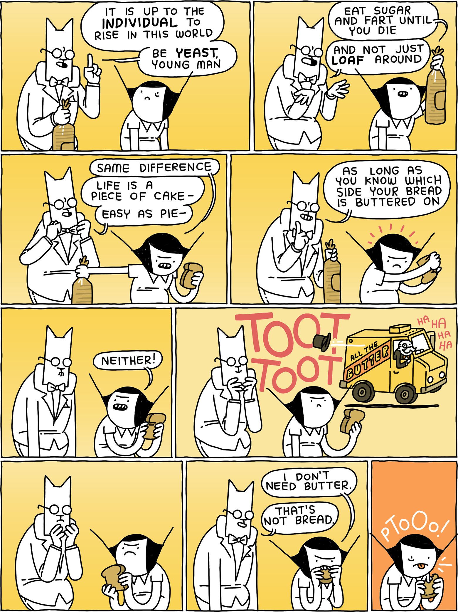 Cat, wearing a Tuxedo and holding a bag of bread: 'It is up to the INDIVIDUAL to rise in this world - be YEAST, young man.' 'Eat sugar and fart until you die' says Girl, holding the bread of bag aloft. 'And not just LOAF around' Cat says. 'Same difference' replies Girl, taking a piece from the loaf. 'Life is a piece of cake - easy as pie' - Cat straightens his bowtie - 'as long as you know which side your bread is buttered on.' 'Neither!' Says Girl. TOOT TOOT The All the Butter truck drives by, driven by Mr. Monopoly, who is laughing. Cat and Girl looks at each other. Girl starts to eat. 'I don't need butter' says Girl. 'That's not bread' says Cat. PTOO!
