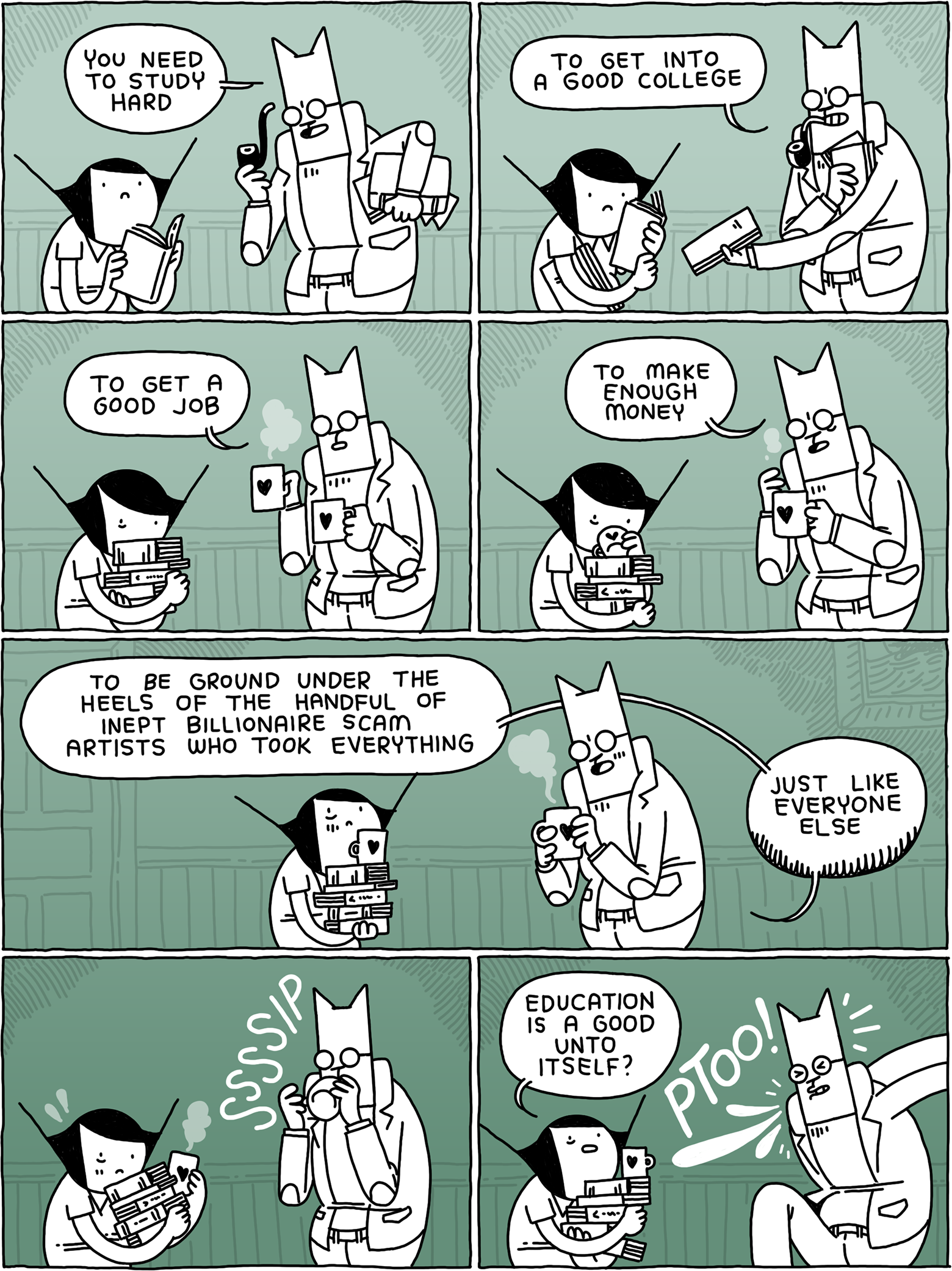 'You need to study hard' says Cat in his professor garb. He starts handing Girl books. 'To get into a good college - to get a good job.' He hands out coffee to them both. 'To make enough money - to be ground under the heels of the handful of inept Billionaire scam artists who took everyting - just like everyone else.' SSSSIP Cat sips his coffee. 'Education is a good unto itself?' asks Girl. PTOO! Says Cat.
